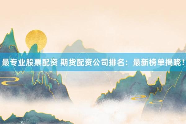 最专业股票配资 期货配资公司排名：最新榜单揭晓！