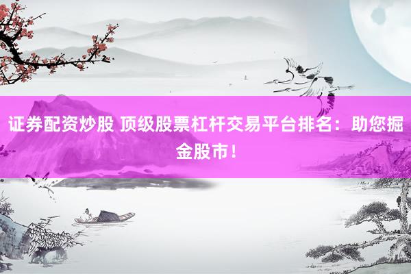 证券配资炒股 顶级股票杠杆交易平台排名：助您掘金股市！