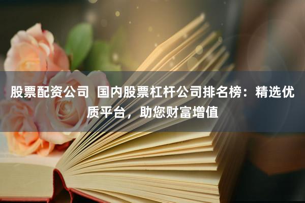 股票配资公司  国内股票杠杆公司排名榜：精选优质平台，助您财富增值