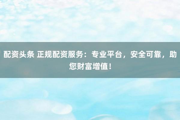 配资头条 正规配资服务：专业平台，安全可靠，助您财富增值！