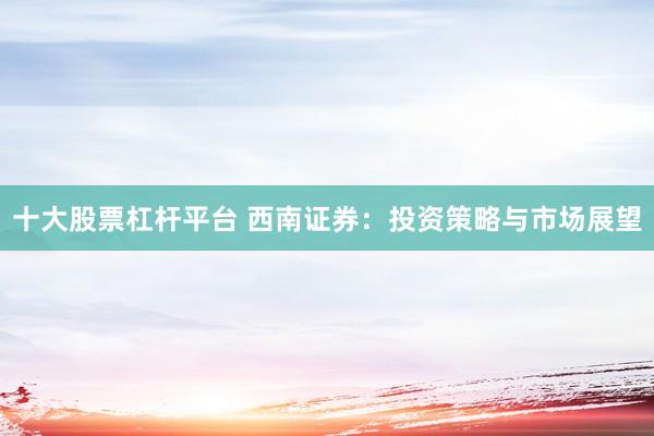 十大股票杠杆平台 西南证券：投资策略与市场展望
