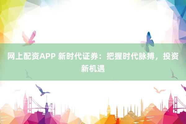 网上配资APP 新时代证券：把握时代脉搏，投资新机遇