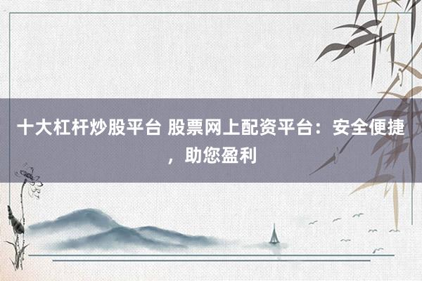 十大杠杆炒股平台 股票网上配资平台：安全便捷，助您盈利
