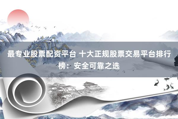 最专业股票配资平台 十大正规股票交易平台排行榜：安全可靠之选