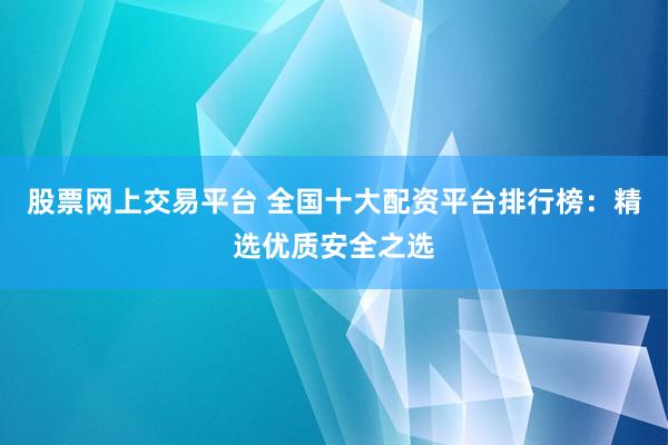 股票网上交易平台 全国十大配资平台排行榜：精选优质安全之选