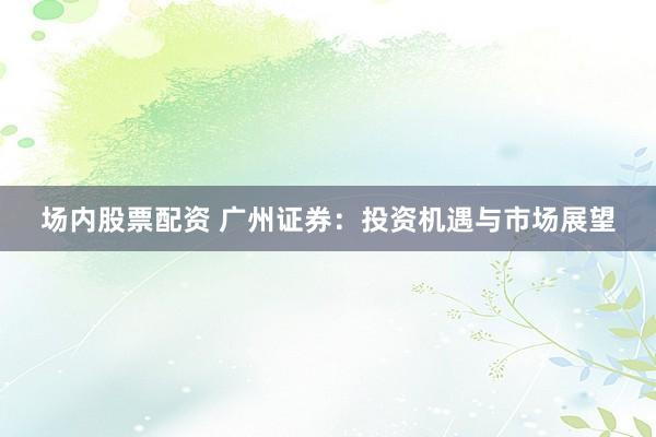 场内股票配资 广州证券：投资机遇与市场展望