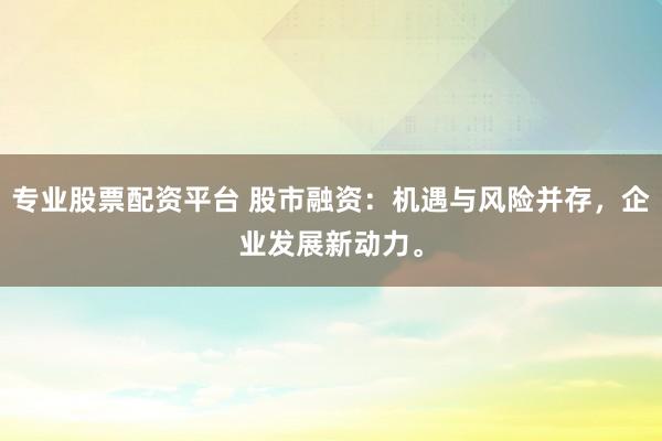 专业股票配资平台 股市融资：机遇与风险并存，企业发展新动力。