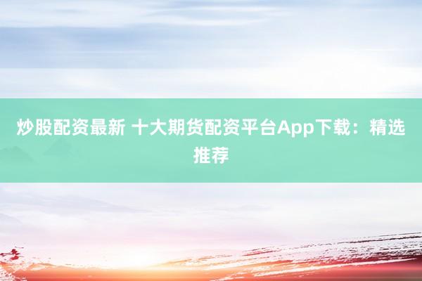 炒股配资最新 十大期货配资平台App下载：精选推荐