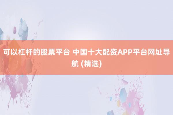 可以杠杆的股票平台 中国十大配资APP平台网址导航 (精选)