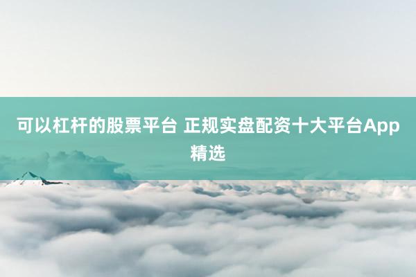 可以杠杆的股票平台 正规实盘配资十大平台App精选