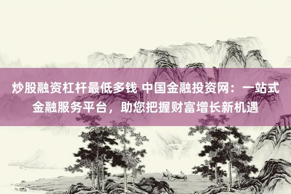 炒股融资杠杆最低多钱 中国金融投资网：一站式金融服务平台，助您把握财富增长新机遇