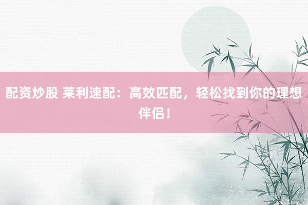 配资炒股 莱利速配：高效匹配，轻松找到你的理想伴侣！