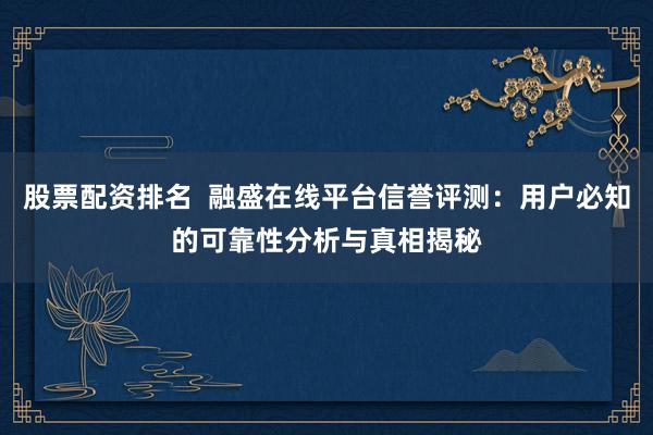 股票配资排名  融盛在线平台信誉评测：用户必知的可靠性分析与真相揭秘