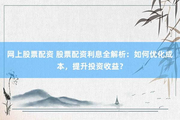 网上股票配资 股票配资利息全解析：如何优化成本，提升投资收益？