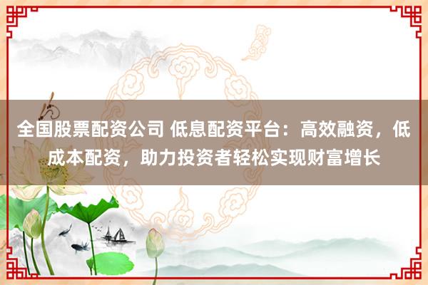 全国股票配资公司 低息配资平台：高效融资，低成本配资，助力投资者轻松实现财富增长