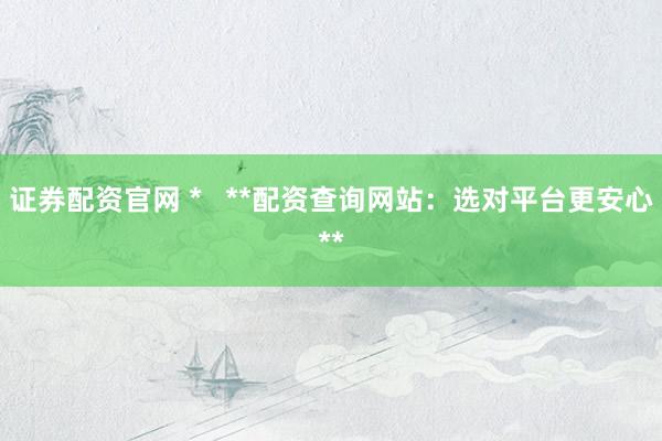 证券配资官网 *   **配资查询网站：选对平台更安心**