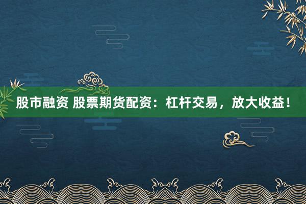 股市融资 股票期货配资：杠杆交易，放大收益！