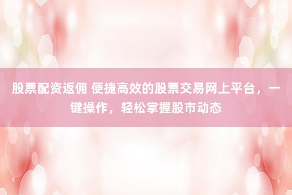 股票配资返佣 便捷高效的股票交易网上平台，一键操作，轻松掌握股市动态