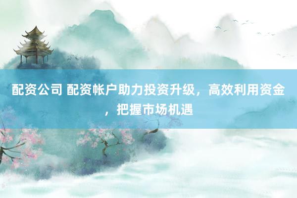 配资公司 配资帐户助力投资升级，高效利用资金，把握市场机遇
