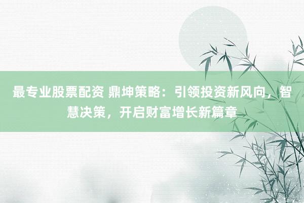 最专业股票配资 鼎坤策略：引领投资新风向，智慧决策，开启财富增长新篇章