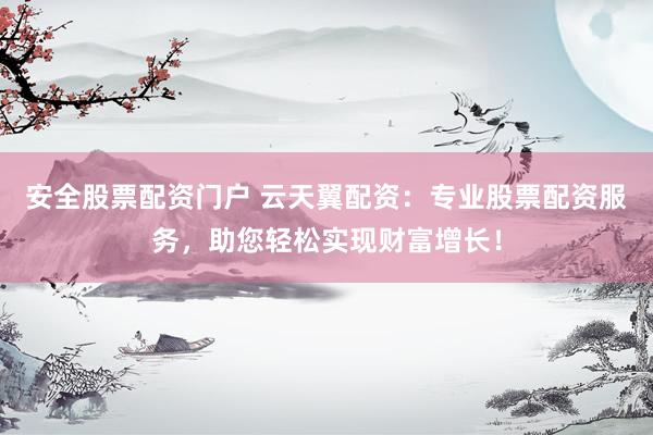 安全股票配资门户 云天翼配资：专业股票配资服务，助您轻松实现财富增长！