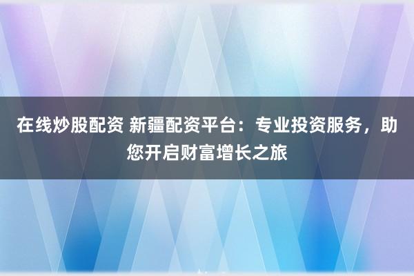 在线炒股配资 新疆配资平台：专业投资服务，助您开启财富增长之旅