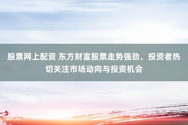 股票网上配资 东方财富股票走势强劲，投资者热切关注市场动向与投资机会