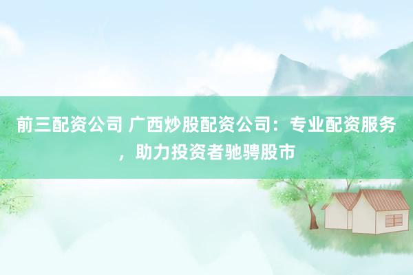 前三配资公司 广西炒股配资公司：专业配资服务，助力投资者驰骋股市