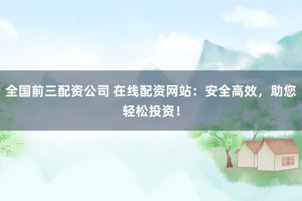 全国前三配资公司 在线配资网站：安全高效，助您轻松投资！