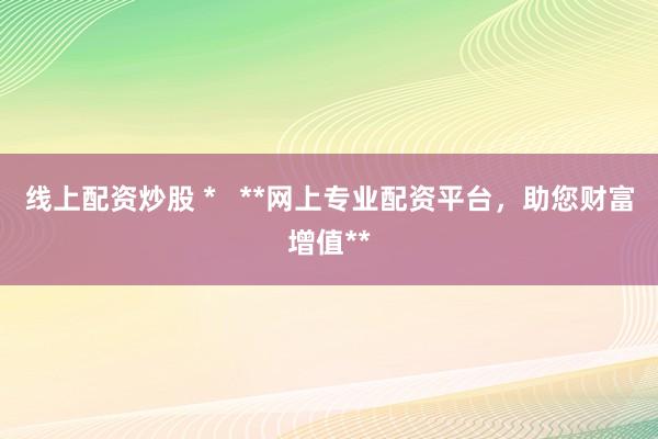 线上配资炒股 *   **网上专业配资平台，助您财富增值**