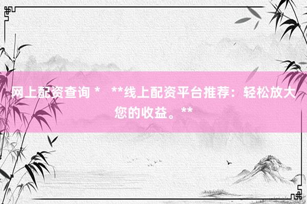 网上配资查询 *   **线上配资平台推荐：轻松放大您的收益。**
