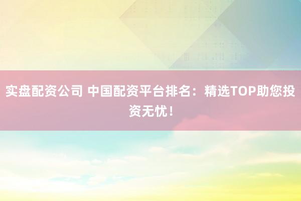 实盘配资公司 中国配资平台排名：精选TOP助您投资无忧！