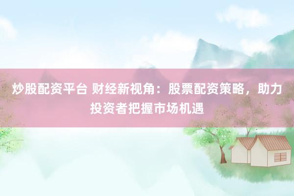 炒股配资平台 财经新视角：股票配资策略，助力投资者把握市场机遇