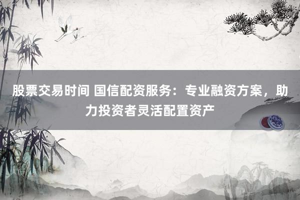 股票交易时间 国信配资服务：专业融资方案，助力投资者灵活配置资产