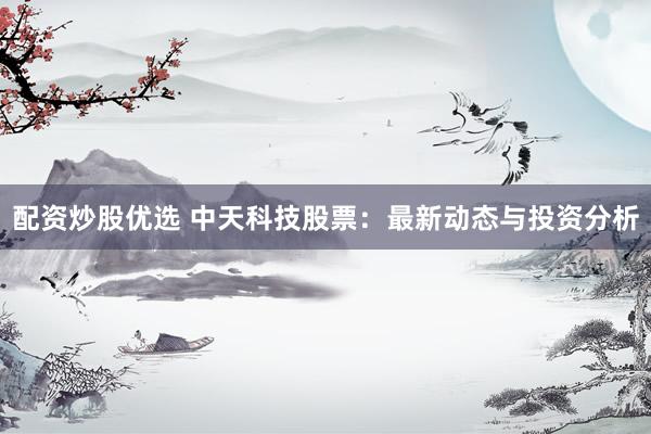 配资炒股优选 中天科技股票：最新动态与投资分析