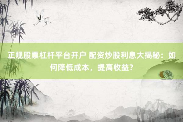正规股票杠杆平台开户 配资炒股利息大揭秘：如何降低成本，提高收益？