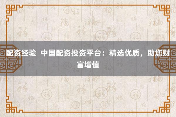 配资经验  中国配资投资平台：精选优质，助您财富增值
