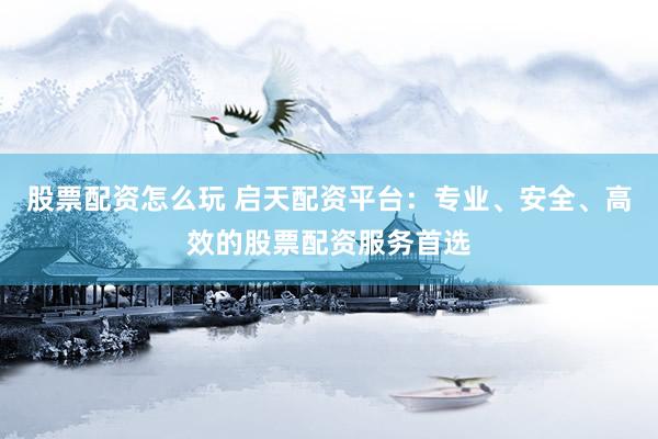 股票配资怎么玩 启天配资平台：专业、安全、高效的股票配资服务首选