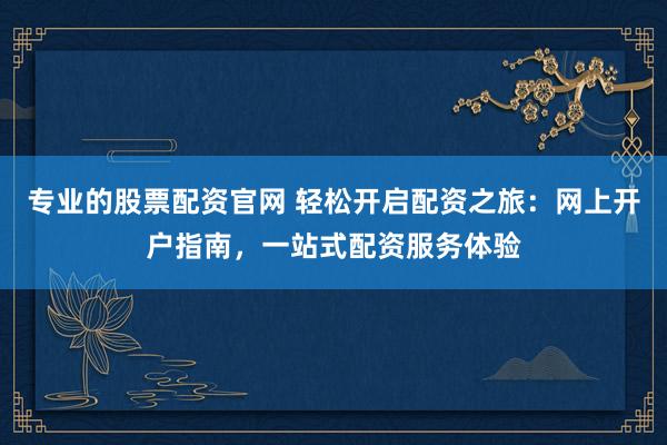 专业的股票配资官网 轻松开启配资之旅：网上开户指南，一站式配资服务体验