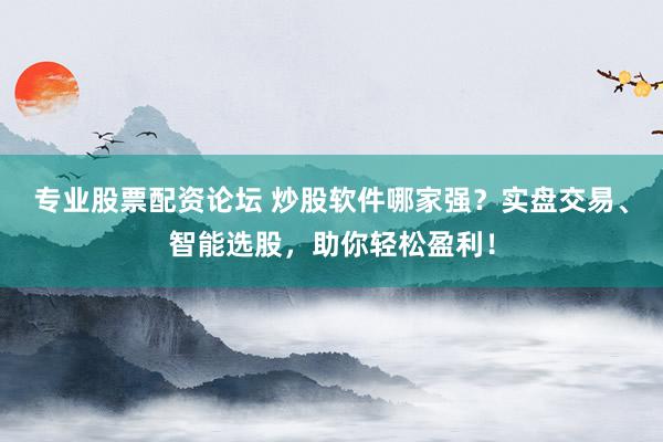 专业股票配资论坛 炒股软件哪家强？实盘交易、智能选股，助你轻松盈利！
