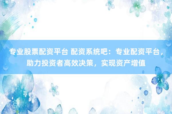 专业股票配资平台 配资系统吧：专业配资平台，助力投资者高效决策，实现资产增值