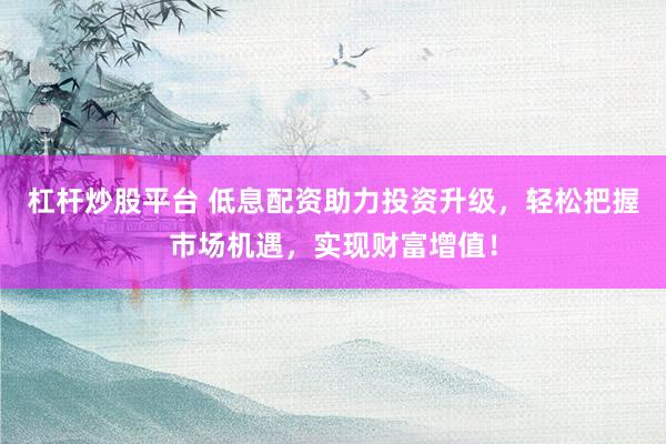杠杆炒股平台 低息配资助力投资升级，轻松把握市场机遇，实现财富增值！