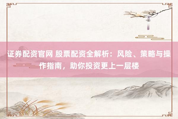证券配资官网 股票配资全解析：风险、策略与操作指南，助你投资更上一层楼