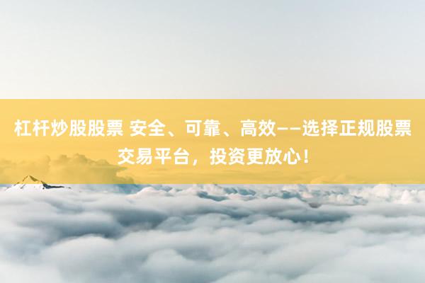 杠杆炒股股票 安全、可靠、高效——选择正规股票交易平台，投资更放心！