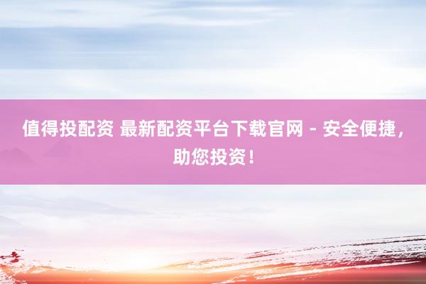 值得投配资 最新配资平台下载官网 - 安全便捷，助您投资！