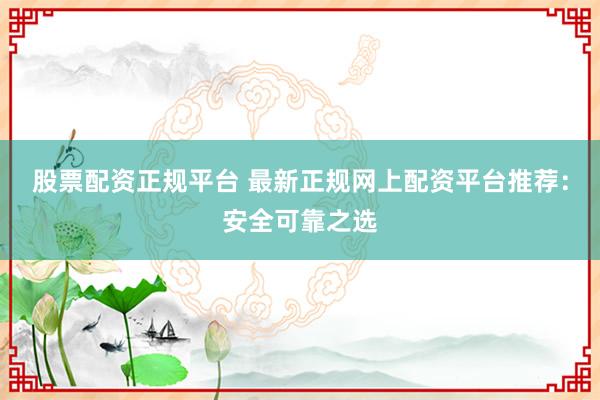 股票配资正规平台 最新正规网上配资平台推荐：安全可靠之选