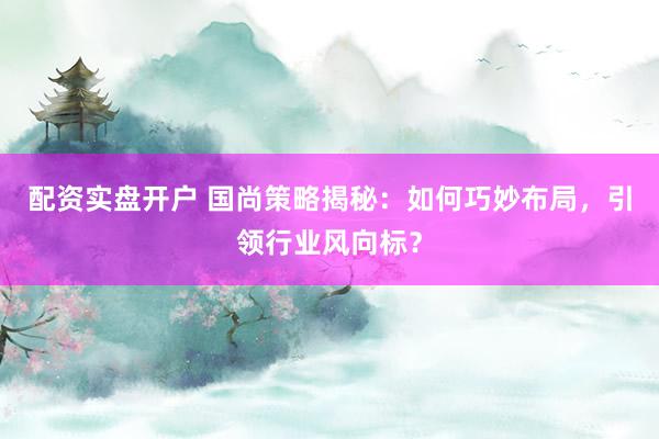 配资实盘开户 国尚策略揭秘：如何巧妙布局，引领行业风向标？