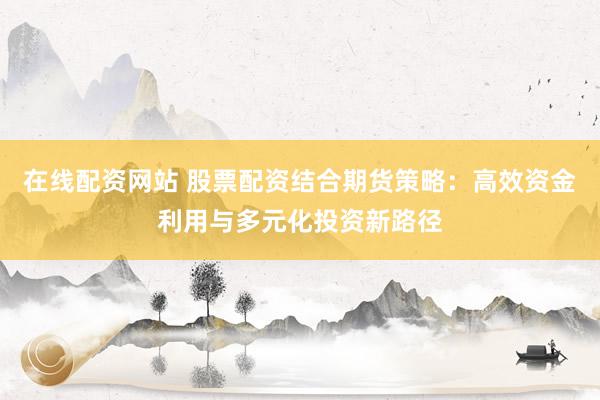 在线配资网站 股票配资结合期货策略：高效资金利用与多元化投资新路径