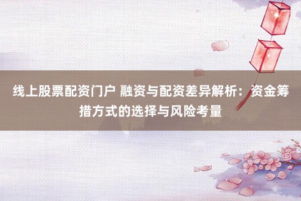 线上股票配资门户 融资与配资差异解析：资金筹措方式的选择与风险考量