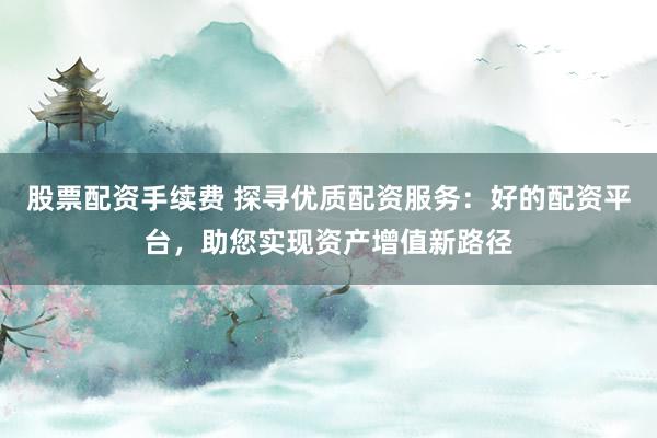 股票配资手续费 探寻优质配资服务：好的配资平台，助您实现资产增值新路径
